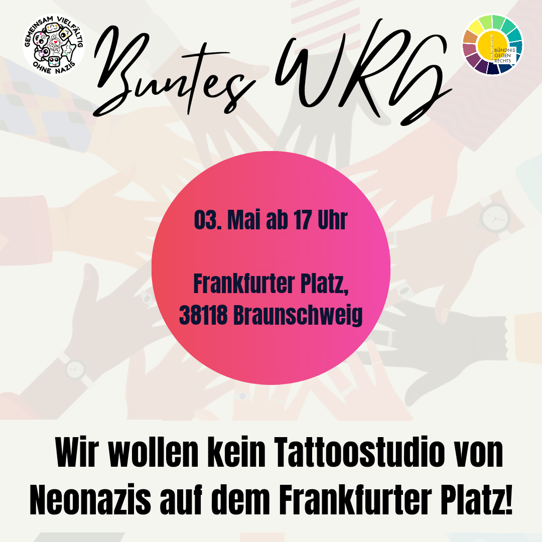 Auf dem Bild ist in der Mitte ein rot-rosaner Kreis zu sehen. In diesem steht: "03. Mai ab 17 Uhr - Frankfurter Platz, 38118 Braunschweig". Über dem Kreis sind links und rechts zwei Logos angeordnet. Rechts, das des Bündnisses gegen Rechts Braunschweig und links, das der Nachbar*innenschaftsinitiative des Westlichen Ringgebietes "Gemeinsam - vielfältig - ohne Nazis". Zwischen den Logos steht "Buntes WRG" geschrieben, was abgekürzt für Buntes Westliches Ringgebiet" steht. Unter dem Kreis steht "Wir wollen kein Tattoostudio von Neonazis auf dem Frankfurter Platz". Im Hintergrund sind mehrere Hände zu sehen, die sich in der Mitte um den rot-rosanen Kreis anordnen und sich berühren.